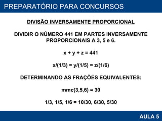 PROAB 2010 AULA 5 PREPARATÓRIO PARA CONCURSOS DIVISÃO INVERSAMENTE PROPORCIONAL DIVIDIR O NÚMERO 441 EM PARTES INVERSAMENTE PROPORCIONAIS A 3, 5 e 6. x + y + z = 441 x/(1/3) = y/(1/5) = z/(1/6) DETERMINANDO AS FRAÇÕES EQUIVALENTES: mmc(3,5,6) = 30 1/3, 1/5, 1/6 = 10/30, 6/30, 5/30 