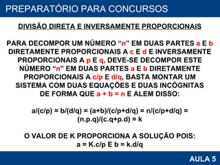 PROAB 2010 AULA 5 PREPARATÓRIO PARA CONCURSOS DIVISÃO DIRETA E INVERSAMENTE PROPORCIONAIS PARA DECOMPOR UM NÚMERO “ n ” EM DUAS PARTES  a  E  b DIRETAMENTE PROPORCIONAIS A  c  E  d  E INVERSAMENTE PROPORCIONAIS A  p  E  q , DEVE-SE DECOMPOR ESTE NÚMERO “ n ” EM DUAS PARTES  a  E  b  DIRETAMENTE PROPORCIONAIS A  c/p  E  d/q , BASTA MONTAR UM SISTEMA COM DUAS EQUAÇÕES E DUAS INCÓGNITAS DE FORMA QUE  a + b = n  E ALEM DISSO: a/(c/p) = b/(d/q) = (a+b)/(c/p+d/q) = n/(c/p+d/q) = (n.p.q)/(c.q+p.d) = k O VALOR DE K PROPORCIONA A SOLUÇÃO POIS: a = K.c/p E b = k.d/q 
