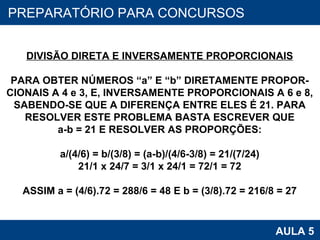 PROAB 2010 AULA 5 PREPARATÓRIO PARA CONCURSOS DIVISÃO DIRETA E INVERSAMENTE PROPORCIONAIS PARA OBTER NÚMEROS “a” E “b” DIRETAMENTE PROPOR- CIONAIS A 4 e 3, E, INVERSAMENTE PROPORCIONAIS A 6 e 8, SABENDO-SE QUE A DIFERENÇA ENTRE ELES É 21. PARA RESOLVER ESTE PROBLEMA BASTA ESCREVER QUE a-b = 21 E RESOLVER AS PROPORÇÕES: a/(4/6) = b/(3/8) = (a-b)/(4/6-3/8) = 21/(7/24) 21/1 x 24/7 = 3/1 x 24/1 = 72/1 = 72 ASSIM a = (4/6).72 = 288/6 = 48 E b = ( 3/8).72 = 216/8 = 27 