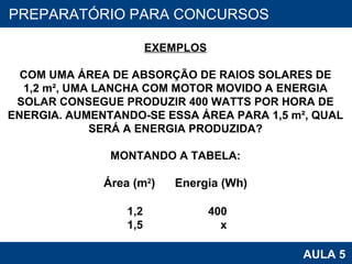 PROAB 2010 AULA 5 PREPARATÓRIO PARA CONCURSOS EXEMPLOS COM UMA ÁREA DE ABSORÇÃO DE RAIOS SOLARES DE 1,2 m², UMA LANCHA COM MOTOR MOVIDO A ENERGIA SOLAR CONSEGUE PRODUZIR 400 WATTS POR HORA DE ENERGIA. AUMENTANDO-SE ESSA ÁREA PARA 1,5 m², QUAL SERÁ A ENERGIA PRODUZIDA? MONTANDO A TABELA: Área (m 2 )   Energia (Wh) 1,2  400 1,5  x 
