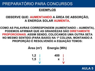 PROAB 2010 AULA 5 PREPARATÓRIO PARA CONCURSOS EXEMPLOS OBSERVE QUE:  AUMENTANDO  A ÁREA DE ABSORÇÃO, A ENERGIA SOLAR  AUMENTA . COMO AS PALAVRAS CORRESPONDEM (AUMENTANDO – AUMENTA), PODEMOS AFIRMAR QUE AS GRANDEZAS SÃO  DIRETAMENTE PROPORCIONAIS . ASSIM SENDO, COLOCAMOS UMA OUTRA SETA NO MESMO SENTIDO (PARA BAIXO) NA 1ª COLUNA. MONTANDO A PROPORÇÃO E RESOLVENDO A EQUAÇÃO TEMOS: Área (m 2 )   Energia (Wh) 1,2  |   400  | 1,5  |   x  | V   V 