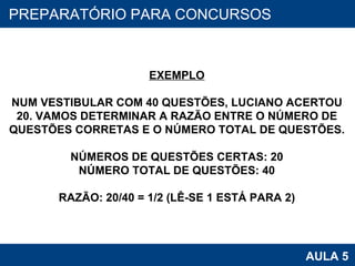 PROAB 2010 AULA 5 PREPARATÓRIO PARA CONCURSOS EXEMPLO NUM VESTIBULAR COM 40 QUESTÕES, LUCIANO ACERTOU 20. VAMOS DETERMINAR A RAZÃO ENTRE O NÚMERO DE QUESTÕES CORRETAS E O NÚMERO TOTAL DE QUESTÕES. NÚMEROS DE QUESTÕES CERTAS: 20 NÚMERO TOTAL DE QUESTÕES: 40 RAZÃO: 20/40 = 1/2 (LÊ-SE 1 ESTÁ PARA 2) 