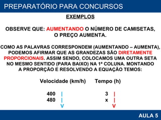 PROAB 2010 AULA 5 PREPARATÓRIO PARA CONCURSOS EXEMPLOS OBSERVE QUE:  AUMENTANDO  O NÚMERO DE CAMISETAS, O PREÇO AUMENTA. COMO AS PALAVRAS CORRESPONDEM (AUMENTANDO – AUMENTA), PODEMOS AFIRMAR QUE AS GRANDEZAS SÃO  DIRETAMENTE PROPORCIONAIS . ASSIM SENDO, COLOCAMOS UMA OUTRA SETA NO MESMO SENTIDO (PARA BAIXO) NA 1ª COLUNA. MONTANDO A PROPORÇÃO E RESOLVENDO A EQUAÇÃO TEMOS: Velocidade (km/h)   Tempo (h) 400  |   3  | 480  |   x  | V   V 
