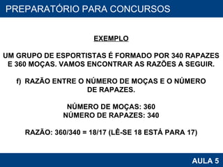 PROAB 2010 AULA 5 PREPARATÓRIO PARA CONCURSOS EXEMPLO UM GRUPO DE ESPORTISTAS É FORMADO POR 340 RAPAZES E 360 MOÇAS. VAMOS ENCONTRAR AS RAZÕES A SEGUIR. RAZÃO ENTRE O NÚMERO DE MOÇAS E O NÚMERO DE RAPAZES. NÚMERO DE MOÇAS: 360 NÚMERO DE RAPAZES: 340 RAZÃO: 360/340 = 18/17 (LÊ-SE 18 ESTÁ PARA 17) 