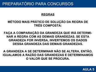 PROAB 2010 AULA 5 PREPARATÓRIO PARA CONCURSOS REGRAS MÉTODO MAIS PRÁTICO DE SOLUÇÃO DA REGRA DE TRÊS COMPOSTA: FAÇA A COMPARAÇÃO DA GRANDEZA QUE IRÁ DETERMI- NAR A REGRA COM AS DEMAIS GRANDEZAS. SE ESTA GRANDEZA FOR INVERSA, INVERTEMOS OS DADOS DESSA GRANDEZA DAS DEMAIS GRANDEZAS. A GRANDEZA A SE DETERMINAR NÃO SE ALTERA, ENTÃO, IGUALAMOS A RAZÃO DAS GRANDEZAS E DETERMINAMOS O VALOR QUE SE PROCURA. 