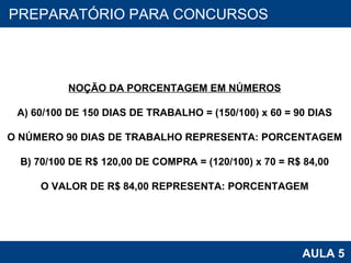 PROAB 2010 AULA 5 PREPARATÓRIO PARA CONCURSOS NOÇÃO DA PORCENTAGEM EM NÚMEROS A) 60/100 DE 150 DIAS DE TRABALHO = (150/100) x 60 = 90 DIAS O NÚMERO 90 DIAS DE TRABALHO REPRESENTA: PORCENTAGEM B) 70/100 DE R$ 120,00 DE COMPRA = (120/100) x 70 = R$ 84,00 O VALOR DE R$ 84,00 REPRESENTA: PORCENTAGEM 