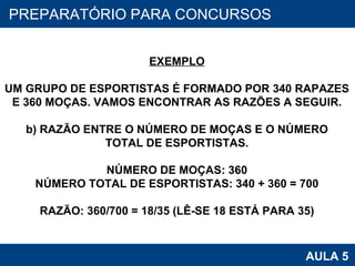 PROAB 2010 AULA 5 PREPARATÓRIO PARA CONCURSOS EXEMPLO UM GRUPO DE ESPORTISTAS É FORMADO POR 340 RAPAZES E 360 MOÇAS. VAMOS ENCONTRAR AS RAZÕES A SEGUIR. b) RAZÃO ENTRE O NÚMERO DE MOÇAS E O NÚMERO TOTAL DE ESPORTISTAS. NÚMERO DE MOÇAS: 360 NÚMERO TOTAL DE ESPORTISTAS: 340 + 360 = 700 RAZÃO: 360/700 = 18/35 (LÊ-SE 18 ESTÁ PARA 35) 