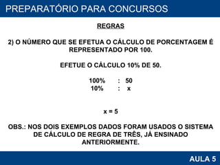 PROAB 2010 AULA 5 PREPARATÓRIO PARA CONCURSOS REGRAS 2) O NÚMERO QUE SE EFETUA O CÁLCULO DE PORCENTAGEM É REPRESENTADO POR 100. EFETUE O CÁLCULO 10% DE 50. 100%  :  50 10%  :  x x = 5 OBS.: NOS DOIS EXEMPLOS DADOS FORAM USADOS O SISTEMA DE CÁLCULO DE REGRA DE TRÊS, JÁ ENSINADO ANTERIORMENTE. 