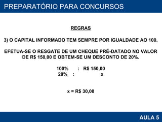 PROAB 2010 AULA 5 PREPARATÓRIO PARA CONCURSOS REGRAS 3) O CAPITAL INFORMADO TEM SEMPRE POR IGUALDADE AO 100. EFETUA-SE O RESGATE DE UM CHEQUE PRÉ-DATADO NO VALOR DE R$ 150,00 E OBTEM-SE UM DESCONTO DE 20%. 100%  :  R$ 150,00 20%  :  x x = R$ 30,00 