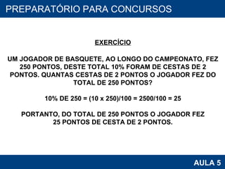PROAB 2010 AULA 5 PREPARATÓRIO PARA CONCURSOS EXERCÍCIO UM JOGADOR DE BASQUETE, AO LONGO DO CAMPEONATO, FEZ 250 PONTOS, DESTE TOTAL 10% FORAM DE CESTAS DE 2 PONTOS. QUANTAS CESTAS DE 2 PONTOS O JOGADOR FEZ DO TOTAL DE 250 PONTOS? 10% DE 250 = (10 x 250)/100 = 2500/100 = 25 PORTANTO, DO TOTAL DE 250 PONTOS O JOGADOR FEZ 25 PONTOS DE CESTA DE 2 PONTOS. 