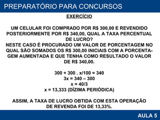 PROAB 2010 AULA 5 PREPARATÓRIO PARA CONCURSOS EXERCÍCIO UM CELULAR FOI COMPRADO POR R$ 300,00 E REVENDIDO POSTERIORMENTE POR R$ 340,00, QUAL A TAXA PERCENTUAL DE LUCRO? NESTE CASO É PROCURADO UM VALOR DE PORCENTAGEM NO QUAL SÃO SOMADOS OS R$ 300,00 INICIAIS COM A PORCENTA- GEM AUMENTADA E QUE TENHA COMO RESULTADO O VALOR DE R$ 340,00. 300 + 300 . x/100 = 340 3x = 340 – 300 x = 40/3 x = 13,333 (DÍZIMA PERIÓDICA) ASSIM, A TAXA DE LUCRO OBTIDA COM ESTA OPERAÇÃO DE REVENDA FOI DE 13,33%. 