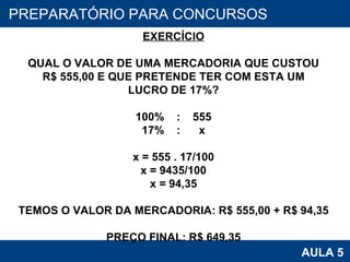 PROAB 2010 AULA 5 PREPARATÓRIO PARA CONCURSOS EXERCÍCIO QUAL O VALOR DE UMA MERCADORIA QUE CUSTOU R$ 555,00 E QUE PRETENDE TER COM ESTA UM LUCRO DE 17%? 100%  :  555 17%  :  x x = 555 . 17/100 x = 9435/100 x = 94,35 TEMOS O VALOR DA MERCADORIA: R$ 555,00 + R$ 94,35 PREÇO FINAL: R$ 649,35 
