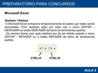 PROAB 2010 AULA 5 PREPARATÓRIO PARA CONCURSOS Microsoft Excel Desfazer / Refazer O Microsoft Excel armazena temporariamente as ações que estão sendo executadas. Para desfazer ação por ação use o menu  EDITAR – DESFAZER  ou botão DESFAZER da barra de ferramentas padrão. Da mesma forma uma ação desfeita por de ser refeita usando o menu  EDITAR - REFAZER  ou o botão REFAZER da barra de ferramentas padrão.  CTRL+Z CTRL+R 