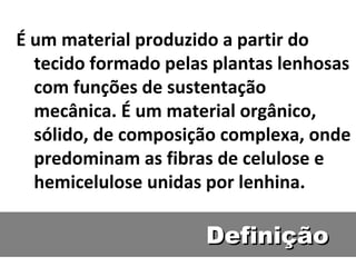 Definição É um material produzido a partir do tecido formado pelas plantas lenhosas com funções de sustentação mecânica. É um material orgânico, sólido, de composição complexa, onde predominam as fibras de celulose e hemicelulose unidas por lenhina.  