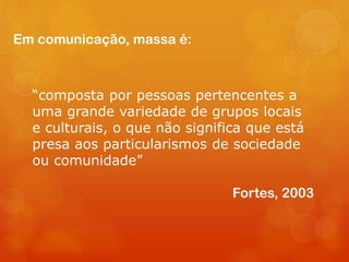 Em comunicação, massa é:



  “composta por pessoas pertencentes a
  uma grande variedade de grupos locais
  e culturais, o que não significa que está
  presa aos particularismos de sociedade
  ou comunidade”

                                Fortes, 2003
 