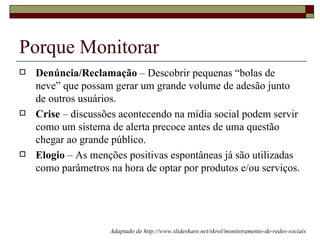 Porque Monitorar
   Denúncia/Reclamação – Descobrir pequenas “bolas de
    neve” que possam gerar um grande volume de adesão junto
    de outros usuários.
   Crise – discussões acontecendo na mídia social podem servir
    como um sistema de alerta precoce antes de uma questão
    chegar ao grande público.
   Elogio – As menções positivas espontâneas já são utilizadas
    como parâmetros na hora de optar por produtos e/ou serviços.




                    Adaptado de http://www.slideshare.net/skrol/monitoramento-de-redes-sociais
 