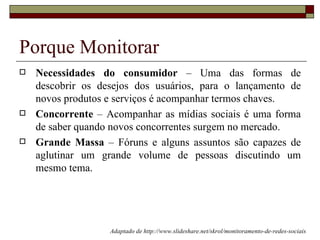 Porque Monitorar
   Necessidades do consumidor – Uma das formas de
    descobrir os desejos dos usuários, para o lançamento de
    novos produtos e serviços é acompanhar termos chaves.
   Concorrente – Acompanhar as mídias sociais é uma forma
    de saber quando novos concorrentes surgem no mercado.
   Grande Massa – Fóruns e alguns assuntos são capazes de
    aglutinar um grande volume de pessoas discutindo um
    mesmo tema.




                   Adaptado de http://www.slideshare.net/skrol/monitoramento-de-redes-sociais
 
