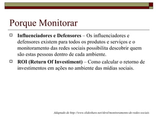 Porque Monitorar
   Influenciadores e Defensores – Os influenciadores e
    defensores existem para todos os produtos e serviços e o
    monitoramento das redes sociais possibilita descobrir quem
    são estas pessoas dentro de cada ambiente.
   ROI (Return Of Investiment) – Como calcular o retorno de
    investimentos em ações no ambiente das mídias sociais.




                    Adaptado de http://www.slideshare.net/skrol/monitoramento-de-redes-sociais
 