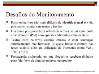 Desafios do Monitoramento
   Posts opinativos são mais difíceis de identificar qual o viés,
    pois podem conter sarcasmos e ironias
   Um único post pode fazer referência a mais de um item (pode
    citar iPhone e iPod) com opiniões diferentes sobre os itens
   Textos com palavras escritas erradas e com sentenças
    sintaticamente mal formadas (o que é bastante comum nas
    redes sociais, além da utilização de internetês como “vc”,
    “fds” e “:)”);
   Propaganda disfarçada, em que blogueiros recebem dinheiro
    para falar bem de alguma empresa ou produto


                     Adaptado de http://www.slideshare.net/skrol/monitoramento-de-redes-sociais
 