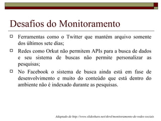 Desafios do Monitoramento
   Ferramentas como o Twitter que mantém arquivo somente
    dos últimos sete dias;
   Redes como Orkut não permitem APIs para a busca de dados
    e seu sistema de buscas não permite personalizar as
    pesquisas;
   No Facebook o sistema de busca ainda está em fase de
    desenvolvimento e muito do conteúdo que está dentro do
    ambiente não é indexado durante as pesquisas.




                   Adaptado de http://www.slideshare.net/skrol/monitoramento-de-redes-sociais
 