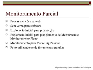 Monitoramento Parcial
   Poucas menções na web
   Sem verba para software
   Exploração Inicial para prospecção
   Exploração Inicial para planejamento de Mensuração e
    Monitoramento Pleno
   Monitoramento para Marketing Pessoal
   Feito utilizando-se de ferramentas gratuítas




                                     Adaptado de http://www.slideshare.net/tarushijio
 