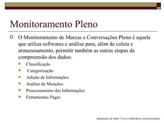 Monitoramento Pleno
   O Monitoramento de Marcas e Conversações Pleno é aquele
    que utiliza softwares e análise para, além de coleta e
    armazenamento, permitir também as outras etapas da
    compreensão dos dados:
       Classificação
       Categorização
       Adição de Informações
       Análise de Menções
       Processamento das Informações
       Ferramentas Pagas



                                        Adaptado de http://www.slideshare.net/tarushijio
 