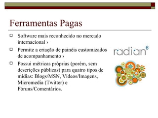 Ferramentas Pagas
   Software mais reconhecido no mercado
    internacional ›
   Permite a criação de painéis customizados
    de acompanhamento ›
   Possui métricas próprias (porém, sem
    descrições públicas) para quatro tipos de
    mídias: Blogs/MSN, Vídeos/Imagens,
    Micromedia (Twitter) e
    Fóruns/Comentários.
 