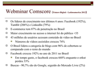 Webminar Comscore (                   Futuro Digital - Latinoamerica 2012)



   Os líderes de crescimento nos últimos 6 anos: Facebook (192%),
    Tumblr (206%) e LinkedIn (79%)
   E-commerce tem 87% de penetração no Brasil
   Maior crescimento no acesso a internet foi do público +55
   43 milhões de usuários acessam conteúdo de vídeo no Brasil
     Números de vídeos assistidos cresceu 74%
   O Brasil lidera a categoria de blogs com 96% de cobertura se
    comparado com o resto do mundo
   Facebook cresceu 192% no ano de 2011 no Brasil
     Em tempo gasto, o facebook cresceu 668% enquanto o orkut
        perdeu 33%
   Buscas - 90,7% são do Google, seguido do Mercado Livre (2%)
 