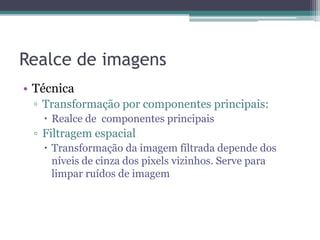 Realce de imagens
• Técnica
 ▫ Transformação por componentes principais:
    Realce de componentes principais
 ▫ Filtragem espacial
    Transformação da imagem filtrada depende dos
     níveis de cinza dos pixels vizinhos. Serve para
     limpar ruídos de imagem
 