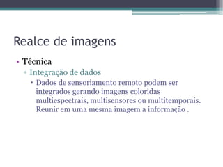 Realce de imagens
• Técnica
 ▫ Integração de dados
    Dados de sensoriamento remoto podem ser
     integrados gerando imagens coloridas
     multiespectrais, multisensores ou multitemporais.
     Reunir em uma mesma imagem a informação .
 