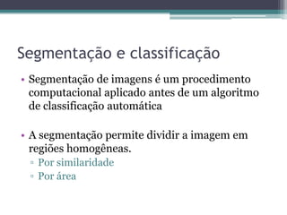Segmentação e classificação
• Segmentação de imagens é um procedimento
  computacional aplicado antes de um algoritmo
  de classificação automática

• A segmentação permite dividir a imagem em
  regiões homogêneas.
 ▫ Por similaridade
 ▫ Por área
 