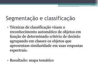 Segmentação e classificação
• Técnicas de classificação visam o
  reconhecimento automático de objetos em
  função de determinado critério de decisão
  agrupando em classes os objetos que
  apresentam similaridade em suas respostas
  espectrais.

• Resultado: mapa temático
 