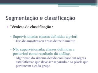 Segmentação e classificação
• Técnicas de classificação :

  ▫ Supervisionada: classes definidas a priori
     Uso de amostras ou áreas de treinamento.

  ▫ Não supervisionada: classes definidas a
    posteriori como resultado da análise.
     Algoritmo do sistema decide com base em regras
      estatísticas o que deve ser separado e os pixels que
      pertencem a cada grupo
 