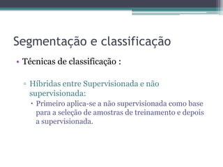 Segmentação e classificação
• Técnicas de classificação :

  ▫ Híbridas entre Supervisionada e não
    supervisionada:
    Primeiro aplica-se a não supervisionada como base
     para a seleção de amostras de treinamento e depois
     a supervisionada.
 