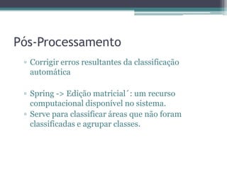 Pós-Processamento
 ▫ Corrigir erros resultantes da classificação
   automática

 ▫ Spring -> Edição matricial´: um recurso
   computacional disponível no sistema.
 ▫ Serve para classificar áreas que não foram
   classificadas e agrupar classes.
 