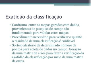 Exatidão da classificação
 ▫ Confronto entre os mapas gerados com dados
   provenientes de pesquisa de campo são
   fundamentais para validar estes mapas.
 ▫ Procedimento necessário para verificar o quanto
   o resultado de uma classificação é confiável
 ▫ Sorteio aleatório de determinado número de
   pontos para coleta de dados no campo. Geração
   de uma matriz de erros para fazer a verificação da
   exatidão da classificação por meio de uma matriz
   de erros.
 