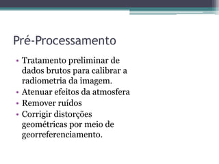 Pré-Processamento
• Tratamento preliminar de
  dados brutos para calibrar a
  radiometria da imagem.
• Atenuar efeitos da atmosfera
• Remover ruídos
• Corrigir distorções
  geométricas por meio de
  georreferenciamento.
 
