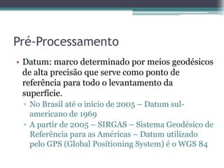 Pré-Processamento
• Datum: marco determinado por meios geodésicos
  de alta precisão que serve como ponto de
  referência para todo o levantamento da
  superfície.
 ▫ No Brasil até o início de 2005 – Datum sul-
   americano de 1969
 ▫ A partir de 2005 – SIRGAS – Sistema Geodésico de
   Referência para as Américas – Datum utilizado
   pelo GPS (Global Positioning System) é o WGS 84
 