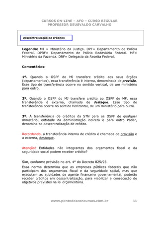CURSOS ON-LINE – AFO – CURSO REGULAR
               PROFESSOR DEUSVALDO CARVALHO



Descentralização de créditos



Legenda: MJ = Ministério da Justiça. DPF= Departamento de Polícia
Federal. DPRF= Departamento de Polícia Rodoviária Federal. MF=
Ministério da Fazenda. DRF= Delegacia da Receita Federal.


Comentários:


1º. Quando o OSPF do MJ transfere crédito aos seus órgãos
(departamentos), essa transferência é interna, denominada de provisão.
Esse tipo de transferência ocorre no sentido vertical, de um ministério
para outro.


2º. Quando o OSPF do MJ transfere crédito ao OSPF do MF, essa
transferência é externa, chamada de destaque. Esse tipo de
transferência ocorre no sentido horizontal, de um ministério para outro.


3º. A transferência de créditos da STN para os OSPF de qualquer
ministério, entidade da administração indireta e para outro Poder,
denomina-se descentralização de crédito.


Recordando, a transferência interna de crédito é chamada de provisão e
a externa, destaque.


Atenção! Entidades não integrantes dos orçamentos fiscal e           da
seguridade social podem receber crédito?


Sim, conforme previsão no art. 4° do Decreto 825/93.
Essa norma determina que as empresas públicas federais que não
participam dos orçamentos fiscal e da seguridade social, mas que
executam as atividades de agente financeiro governamental, poderão
receber créditos em descentralização, para viabilizar a consecução de
objetivos previstos na lei orçamentária.




                  www.pontodosconcursos.com.br                       11
 