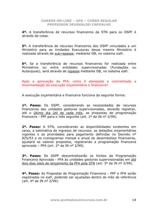 CURSOS ON-LINE – AFO – CURSO REGULAR
              PROFESSOR DEUSVALDO CARVALHO

4º. A transferência de recursos financeiros da STN para os OSPF é
através de cotas.


5º. A transferência de recursos financeiros dos OSPF vinculados a um
Ministério para as Unidades Executoras desse mesmo Ministério é
realizada através de sub-repasse, mediante OB, no sistema siafi.


6º. Se a transferência de recursos financeiros for realizada entre
Ministérios ou entre entidades supervisionadas (Fundações ou
Autarquias), será através de repasse mediante OB, no sistema siafi.


Após a aprovação da PFA, como é planejada e concretizada a
movimentação da execução orçamentária e financeira?


A execução orçamentária e financeira funciona da seguinte forma:


1º. Passo: Os OSPF, considerando as necessidades de recursos
financeiros das unidades gestoras supervisionadas, deverão registrar,
até o último dia útil de cada mês, as propostas de programação
financeira - PPF para o mês seguinte (art. 1º da IN nº 2/99).


2º. Passo: A STN, considerando as disponibilidades existentes em
caixa, a estimativa de ingresso de recursos, as dotações orçamentárias
vigentes e as prioridades para pagamento definidas no Decreto nº
825/93 e os cronogramas mensal e anual de desembolsos financeiros,
ajustará os valores propostos, registrando a programação financeira
aprovada – PFA (art. 2º da IN nº 2/99).


3º. Passo: Os OSPF descentralizarão os limites da Programação
Financeira Aprovada - PFA às unidades gestoras supervisionadas em até
dois dias úteis do lançamento da PFA pela STN (art. 3º da IN nº 2/99).


4º. Passo: As Propostas de Programação Financeira - PPF e PFA serão
registradas no siafi, podendo ser ajustadas dentro do mês de referência
(art. 4º da IN nº 2/99).




                 www.pontodosconcursos.com.br                       14
 
