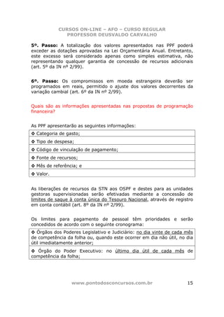 CURSOS ON-LINE – AFO – CURSO REGULAR
              PROFESSOR DEUSVALDO CARVALHO

5º. Passo: A totalização dos valores apresentados nas PPF poderá
exceder as dotações aprovadas na Lei Orçamentária Anual. Entretanto,
este excesso será considerado apenas como simples estimativa, não
representando qualquer garantia de concessão de recursos adicionais
(art. 5º da IN nº 2/99).


6º. Passo: Os compromissos em moeda estrangeira deverão ser
programados em reais, permitido o ajuste dos valores decorrentes da
variação cambial (art. 6º da IN nº 2/99).


Quais são as informações apresentadas nas propostas de programação
financeira?


As PPF apresentarão as seguintes informações:
◊ Categoria de gasto;
◊ Tipo de despesa;
◊ Código de vinculação de pagamento;
◊ Fonte de recursos;
◊ Mês de referência; e
◊ Valor.


As liberações de recursos da STN aos OSPF e destes para as unidades
gestoras supervisionadas serão efetivadas mediante a concessão de
limites de saque à conta única do Tesouro Nacional, através de registro
em conta contábil (art. 8º da IN nº 2/99).


Os limites para pagamento de pessoal têm prioridades e serão
concedidos de acordo com o seguinte cronograma:
◊ Órgãos dos Poderes Legislativo e Judiciário: no dia vinte de cada mês
de competência da folha ou, quando este ocorrer em dia não útil, no dia
útil imediatamente anterior;
◊ Órgão do Poder Executivo: no último dia útil de cada mês de
competência da folha;




                 www.pontodosconcursos.com.br                       15
 
