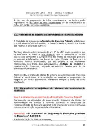 CURSOS ON-LINE – AFO – CURSO REGULAR
               PROFESSOR DEUSVALDO CARVALHO

◊ No caso de pagamento de folha complementar, os limites serão
registrados no dia cinco do mês subseqüente ao de competência da
folha, em conta- corrente específica.




2.2. Finalidades do sistema de administração financeira federal


A finalidade do sistema de administração financeira federal é estabelecer
o equilíbrio econômico-financeiro do Governo Federal, dentro dos limites
das receitas e despesas públicas.


Também atende a determinação do art. 9o da LRF, onde estabelece que
se verificado, ao final de um bimestre, que a realização da receita
poderá não comportar o cumprimento das metas de resultado primário
ou nominal estabelecidas no Anexo de Metas Fiscais, os Poderes e o
Ministério Público promoverão, por ato próprio e nos montantes
necessários, nos trinta dias subseqüentes, limitação de empenho e
movimentação financeira, segundo os critérios fixados pela lei de
diretrizes orçamentárias.


Assim sendo, a finalidade básica do sistema de administração financeira
federal e administrar a arrecadação de receitas e pagamento de
despesas de forma equilibrada, mantendo sempre o fluxo de caixa
atualizado.


2.3. Abrangência e objetivos do sistema de administração
financeira


Qual é a abrangência do sistema de administração financeira federal?
Compreende as atividades de programação financeira da União, de
administração de direitos e haveres, garantias e obrigações de
responsabilidade do Tesouro Nacional e de orientação técnico-normativa
referente à execução orçamentária e financeira.


Resumindo, são atividades de programação financeira previstas
no Decreto nº 3.590/00:
◊ Administração de direitos e haveres;

                  www.pontodosconcursos.com.br                         16
 
