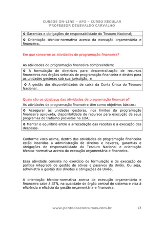CURSOS ON-LINE – AFO – CURSO REGULAR
               PROFESSOR DEUSVALDO CARVALHO

◊ Garantias e obrigações de responsabilidade do Tesouro Nacional;
◊ Orientação técnico-normativa acerca da execução orçamentária e
financeira.


Em que concerne as atividades de programação financeira?


As atividades de programação financeira compreendem:
◊ A formulação de diretrizes para descentralização de recursos
financeiros nos órgãos setoriais de programação financeira e destes para
as unidades gestoras sob sua jurisdição; e
◊ A gestão das disponibilidades de caixa da Conta Única do Tesouro
Nacional.


Quais são os objetivos das atividades de programação financeira?
As atividades de programação financeira têm como objetivos básicos:
◊ Assegurar às unidades gestoras, nos limites da programação
financeira aprovada, disponibilidade de recursos para execução de seus
programas de trabalho previstos na LOA;
◊ Manter o equilíbrio entre a arrecadação das receitas e a execução das
despesas.


Conforme visto acima, dentro das atividades de programação financeira
estão inseridas a administração de direitos e haveres, garantias e
obrigações de responsabilidade do Tesouro Nacional e orientação
técnico-normativa acerca da execução orçamentária e financeira.


Essa atividade consiste no exercício de formulação e de execução de
política integrada de gestão de ativos e passivos da União. Ou seja,
administra a gestão dos direitos e obrigações da União.


A orientação técnico-normativa acerca da execução orçamentária e
financeira cabe à STN, na qualidade de órgão central do sistema e visa à
eficiência e eficácia da gestão orçamentária e financeira.




                 www.pontodosconcursos.com.br                         17
 