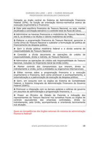 CURSOS ON-LINE – AFO – CURSO REGULAR
              PROFESSOR DEUSVALDO CARVALHO

Compete ao órgão central do Sistema de Administração Financeira
Federal (STN), na função de orientação técnico-normativa acerca da
execução orçamentária e financeira:
◊ Zelar pelo equilíbrio financeiro do Tesouro Nacional, ou seja, manter
atualizada a conciliação bancária e o controle total do fluxo de caixa;
◊ Administrar os haveres financeiros e mobiliários do Tesouro Nacional,
isto é, os direitos e os títulos e valores mobiliários da União;
◊ Elaborar a programação financeira do Tesouro Nacional, gerenciar a
Conta Única do Tesouro Nacional e subsidiar a formulação da política de
financiamento da despesa pública;
◊ Gerir a dívida pública mobiliária federal e a dívida externa de
responsabilidade do Tesouro Nacional;
◊ Controlar a dívida decorrente de operações de             crédito   de
responsabilidade, direta e indireta, do Tesouro Nacional;
◊ Administrar as operações de crédito sob responsabilidade do Tesouro
Nacional, incluídas no Orçamento Geral da União (LOA);
◊ Manter controle dos compromissos que onerem, direta ou
indiretamente a União, junto a entidades ou organismos internacionais;
◊ Editar normas sobre a programação financeira e a execução
orçamentária e financeira, bem como promover o acompanhamento, a
sistematização e a padronização da execução da despesa pública;
◊ Gerir, em conjunto com os órgãos do Sistema de Contabilidade
Federal, o Sistema Integrado de Administração Financeira do Governo
Federal (SIAFI);
◊ Promover a integração com os demais poderes e esferas de governo
em assuntos de administração e programação financeira; e
◊ Propor ao Ministro de Estado da Fazenda a indicação dos
representantes do Tesouro Nacional nos conselhos fiscais ou órgãos de
controle  equivalentes   das   empresas    controladas,    direta  ou
indiretamente, pela União, acompanhando e orientando tecnicamente
sua atuação.


Quais as competências dos órgãos setoriais do sistema de administração
financeira federal?




                 www.pontodosconcursos.com.br                         18
 