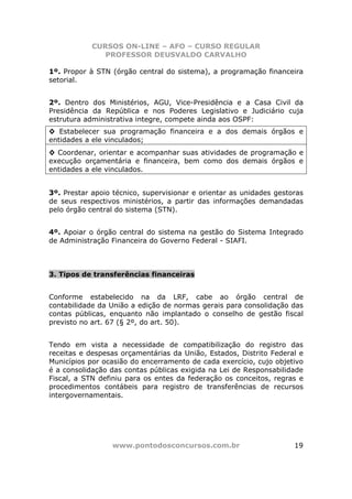 CURSOS ON-LINE – AFO – CURSO REGULAR
               PROFESSOR DEUSVALDO CARVALHO

1º. Propor à STN (órgão central do sistema), a programação financeira
setorial.


2º. Dentro dos Ministérios, AGU, Vice-Presidência e a Casa Civil da
Presidência da República e nos Poderes Legislativo e Judiciário cuja
estrutura administrativa integre, compete ainda aos OSPF:
◊ Estabelecer sua programação financeira e a dos demais órgãos e
entidades a ele vinculados;
◊ Coordenar, orientar e acompanhar suas atividades de programação e
execução orçamentária e financeira, bem como dos demais órgãos e
entidades a ele vinculados.


3º. Prestar apoio técnico, supervisionar e orientar as unidades gestoras
de seus respectivos ministérios, a partir das informações demandadas
pelo órgão central do sistema (STN).


4º. Apoiar o órgão central do sistema na gestão do Sistema Integrado
de Administração Financeira do Governo Federal - SIAFI.



3. Tipos de transferências financeiras


Conforme estabelecido na da LRF, cabe ao órgão central de
contabilidade da União a edição de normas gerais para consolidação das
contas públicas, enquanto não implantado o conselho de gestão fiscal
previsto no art. 67 (§ 2º, do art. 50).


Tendo em vista a necessidade de compatibilização do registro das
receitas e despesas orçamentárias da União, Estados, Distrito Federal e
Municípios por ocasião do encerramento de cada exercício, cujo objetivo
é a consolidação das contas públicas exigida na Lei de Responsabilidade
Fiscal, a STN definiu para os entes da federação os conceitos, regras e
procedimentos contábeis para registro de transferências de recursos
intergovernamentais.




                 www.pontodosconcursos.com.br                        19
 