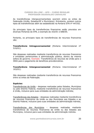 CURSOS ON-LINE – AFO – CURSO REGULAR
               PROFESSOR DEUSVALDO CARVALHO

As transferências intergovernamentais ocorrem entre os entes da
Federação (União, Estados/DF e Municípios). Entretanto, existem outros
tipos de transferências além do estabelecido na Portaria STN nº 447/02.


Os principais tipos de transferências financeiras estão previstos em
diversas Portarias da STN, a exemplo da 163/01 e 688/05.


Portanto, os principais tipos de transferências de recursos financeiros
são:


Transferência    Intragovernamental       (Portaria   Interministerial   nº
519/01).


São despesas realizadas mediante transferência de recursos financeiros
a entidades pertencentes à administração pública, dentro da mesma
esfera de governo. Exemplo: Transferência de recursos da União para o
INSS para o pagamento de benefícios previdenciários.


Transferência    Intergovernamental       (Portaria   Interministerial   nº
163/01).


São despesas realizadas mediante transferência de recursos financeiros
entre os entes da Federação.


Espécies:
Transferências da União - despesas realizadas pelos Estados, Municípios
ou pelo Distrito Federal, mediante transferência de recursos financeiros
à União, inclusive para suas entidades da administração indireta;


Transferências dos Estados - despesas realizadas mediante transferência
de recursos financeiros da União ou dos Municípios aos Estados e ao
Distrito Federal, inclusive para suas entidades da administração indireta;


Transferências dos Municípios - despesas realizadas mediante
transferência de recursos financeiros da União ou dos Estados aos
Municípios, inclusive para suas entidades da administração indireta.


                  www.pontodosconcursos.com.br                           20
 