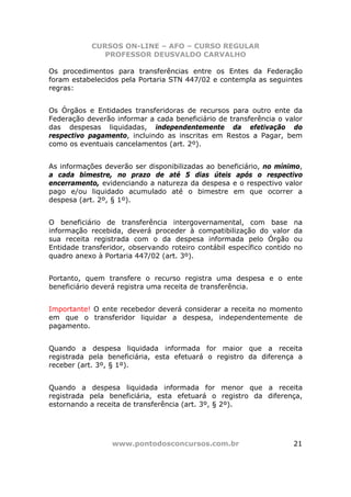 CURSOS ON-LINE – AFO – CURSO REGULAR
               PROFESSOR DEUSVALDO CARVALHO

Os procedimentos para transferências entre os Entes da Federação
foram estabelecidos pela Portaria STN 447/02 e contempla as seguintes
regras:


Os Órgãos e Entidades transferidoras de recursos para outro ente da
Federação deverão informar a cada beneficiário de transferência o valor
das despesas liquidadas, independentemente da efetivação do
respectivo pagamento, incluindo as inscritas em Restos a Pagar, bem
como os eventuais cancelamentos (art. 2º).


As informações deverão ser disponibilizadas ao beneficiário, no mínimo,
a cada bimestre, no prazo de até 5 dias úteis após o respectivo
encerramento, evidenciando a natureza da despesa e o respectivo valor
pago e/ou liquidado acumulado até o bimestre em que ocorrer a
despesa (art. 2º, § 1º).


O beneficiário de transferência intergovernamental, com base            na
informação recebida, deverá proceder à compatibilização do valor        da
sua receita registrada com o da despesa informada pelo Órgão            ou
Entidade transferidor, observando roteiro contábil específico contido   no
quadro anexo à Portaria 447/02 (art. 3º).


Portanto, quem transfere o recurso registra uma despesa e o ente
beneficiário deverá registra uma receita de transferência.


Importante! O ente recebedor deverá considerar a receita no momento
em que o transferidor liquidar a despesa, independentemente de
pagamento.


Quando a despesa liquidada informada for maior que a receita
registrada pela beneficiária, esta efetuará o registro da diferença a
receber (art. 3º, § 1º).


Quando a despesa liquidada informada for menor que a receita
registrada pela beneficiária, esta efetuará o registro da diferença,
estornando a receita de transferência (art. 3º, § 2º).




                  www.pontodosconcursos.com.br                          21
 