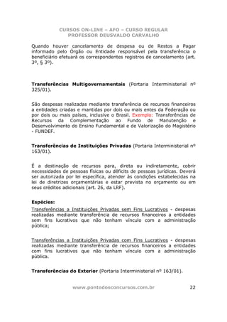 CURSOS ON-LINE – AFO – CURSO REGULAR
               PROFESSOR DEUSVALDO CARVALHO

Quando houver cancelamento de despesa ou de Restos a Pagar
informado pelo Órgão ou Entidade responsável pela transferência o
beneficiário efetuará os correspondentes registros de cancelamento (art.
3º, § 3º).



Transferências Multigovernamentais (Portaria Interministerial nº
325/01).


São despesas realizadas mediante transferência de recursos financeiros
a entidades criadas e mantidas por dois ou mais entes da Federação ou
por dois ou mais países, inclusive o Brasil. Exemplo: Transferências de
Recursos da Complementação ao Fundo de Manutenção e
Desenvolvimento do Ensino Fundamental e de Valorização do Magistério
- FUNDEF.


Transferências de Instituições Privadas (Portaria Interministerial nº
163/01).


É a destinação de recursos para, direta ou indiretamente, cobrir
necessidades de pessoas físicas ou déficits de pessoas jurídicas. Deverá
ser autorizada por lei específica, atender às condições estabelecidas na
lei de diretrizes orçamentárias e estar prevista no orçamento ou em
seus créditos adicionais (art. 26, da LRF).


Espécies:
Transferências a Instituições Privadas sem Fins Lucrativos - despesas
realizadas mediante transferência de recursos financeiros a entidades
sem fins lucrativos que não tenham vínculo com a administração
pública;


Transferências a Instituições Privadas com Fins Lucrativos - despesas
realizadas mediante transferência de recursos financeiros a entidades
com fins lucrativos que não tenham vínculo com a administração
pública.


Transferências do Exterior (Portaria Interministerial nº 163/01).


                 www.pontodosconcursos.com.br                        22
 