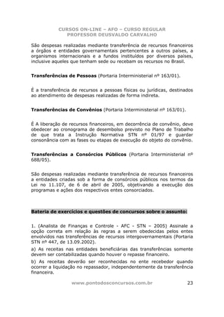 CURSOS ON-LINE – AFO – CURSO REGULAR
               PROFESSOR DEUSVALDO CARVALHO

São despesas realizadas mediante transferência de recursos financeiros
a órgãos e entidades governamentais pertencentes a outros países, a
organismos internacionais e a fundos instituídos por diversos países,
inclusive aqueles que tenham sede ou recebam os recursos no Brasil.


Transferências de Pessoas (Portaria Interministerial nº 163/01).


É a transferência de recursos a pessoas físicas ou jurídicas, destinados
ao atendimento de despesas realizadas de forma indireta.


Transferências de Convênios (Portaria Interministerial nº 163/01).


É A liberação de recursos financeiros, em decorrência de convênio, deve
obedecer ao cronograma de desembolso previsto no Plano de Trabalho
de que trata a Instrução Normativa STN nº 01/97 e guardar
consonância com as fases ou etapas de execução do objeto do convênio.


Transferências a Consórcios Públicos (Portaria Interministerial nº
688/05).


São despesas realizadas mediante transferência de recursos financeiros
a entidades criadas sob a forma de consórcios públicos nos termos da
Lei no 11.107, de 6 de abril de 2005, objetivando a execução dos
programas e ações dos respectivos entes consorciados.



Bateria de exercícios e questões de concursos sobre o assunto:


1. (Analista de Finanças e Controle - AFC - STN – 2005) Assinale a
opção correta em relação às regras a serem obedecidas pelos entes
envolvidos nas transferências de recursos intergovernamentais (Portaria
STN nº 447, de 13.09.2002).
a) As receitas nas entidades beneficiárias das transferências somente
devem ser contabilizadas quando houver o repasse financeiro.
b) As receitas deverão ser reconhecidas no ente recebedor quando
ocorrer a liquidação no repassador, independentemente da transferência
financeira.

                 www.pontodosconcursos.com.br                        23
 