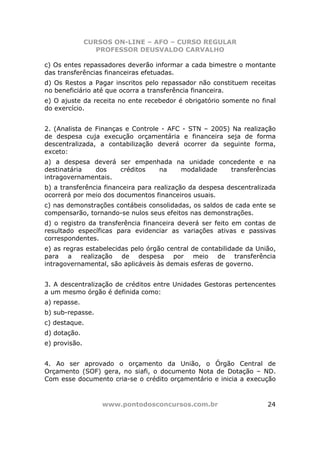 CURSOS ON-LINE – AFO – CURSO REGULAR
                  PROFESSOR DEUSVALDO CARVALHO

c) Os entes repassadores deverão informar a cada bimestre o montante
das transferências financeiras efetuadas.
d) Os Restos a Pagar inscritos pelo repassador não constituem receitas
no beneficiário até que ocorra a transferência financeira.
e) O ajuste da receita no ente recebedor é obrigatório somente no final
do exercício.


2. (Analista de Finanças e Controle - AFC - STN – 2005) Na realização
de despesa cuja execução orçamentária e financeira seja de forma
descentralizada, a contabilização deverá ocorrer da seguinte forma,
exceto:
a) a despesa deverá ser empenhada na unidade concedente e na
destinatária  dos    créditos na   modalidade   transferências
intragovernamentais.
b) a transferência financeira para realização da despesa descentralizada
ocorrerá por meio dos documentos financeiros usuais.
c) nas demonstrações contábeis consolidadas, os saldos de cada ente se
compensarão, tornando-se nulos seus efeitos nas demonstrações.
d) o registro da transferência financeira deverá ser feito em contas de
resultado específicas para evidenciar as variações ativas e passivas
correspondentes.
e) as regras estabelecidas pelo órgão central de contabilidade da União,
para a realização de despesa por meio de transferência
intragovernamental, são aplicáveis às demais esferas de governo.


3. A descentralização de créditos entre Unidades Gestoras pertencentes
a um mesmo órgão é definida como:
a) repasse.
b) sub-repasse.
c) destaque.
d) dotação.
e) provisão.


4. Ao ser aprovado o orçamento da União, o Órgão Central de
Orçamento (SOF) gera, no siafi, o documento Nota de Dotação – ND.
Com esse documento cria-se o crédito orçamentário e inicia a execução



                   www.pontodosconcursos.com.br                      24
 